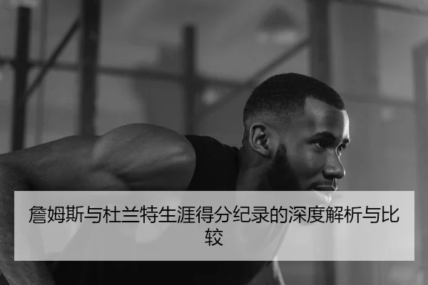 詹姆斯与杜兰特生涯得分纪录的深度解析与比较